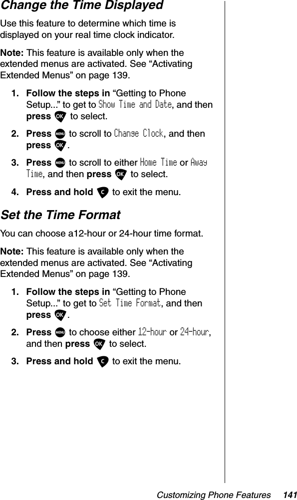 Customizing Phone Features 141Change the Time DisplayedUse this feature to determine which time is displayed on your real time clock indicator.Note: This feature is available only when the extended menus are activated. See “Activating Extended Menus” on page 139.1. Follow the steps in “Getting to Phone Setup...” to get to Show Time and Date, and then press O to select.2. Press M to scroll to Change Clock, and then press O.3. Press M to scroll to either Home Time or AwayTime, and then press O to select.4. Press and hold C to exit the menu.Set the Time FormatYou can choose a12-hour or 24-hour time format.Note: This feature is available only when the extended menus are activated. See “Activating Extended Menus” on page 139.1. Follow the steps in “Getting to Phone Setup...” to get to Set Time Format, and then press O.2. Press M to choose either 12-hour or 24-hour,and then press O to select.3. Press and hold C to exit the menu.