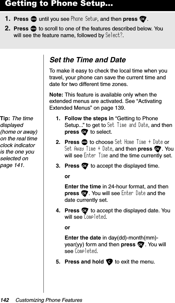 142 Customizing Phone FeaturesSet the Time and DateTo make it easy to check the local time when you travel, your phone can save the current time and date for two different time zones.Note: This feature is available only when the extended menus are activated. See “Activating Extended Menus” on page 139.Tip:The time displayed (home or away) on the real time clock indicator is the one you selected on page 141.1. Follow the steps in “Getting to Phone Setup...” to get to Set Time and Date, and then press O to select.2. Press M to choose Set Home Time + Date or Set Away Time + Date, and then press O. You will see Enter Time and the time currently set.3. Press O to accept the displayed time.orEnter the time in 24-hour format, and then press O. You will see Enter Date and the date currently set.4. Press O to accept the displayed date. You will see Completed.orEnter the date in day(dd)-month(mm)-year(yy) form and then press O. You will see Completed.5. Press and hold C to exit the menu.Getting to Phone Setup...1. Press M until you see Phone Setup, and then press O.2. Press M to scroll to one of the features described below. You will see the feature name, followed by Select?.