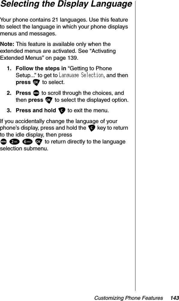 Customizing Phone Features 143Selecting the Display LanguageYour phone contains 21 languages. Use this feature to select the language in which your phone displays menus and messages.Note: This feature is available only when the extended menus are activated. See “Activating Extended Menus” on page 139.1. Follow the steps in “Getting to Phone Setup...” to get to Language Selection, and then press O to select.2. Press M to scroll through the choices, and then press O to select the displayed option.3. Press and hold C to exit the menu.If you accidentally change the language of your phone’s display, press and hold the C key to return to the idle display, then pressM26O to return directly to the language selection submenu.