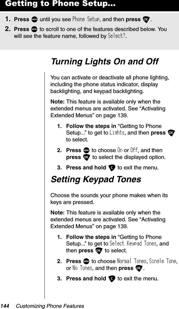 144 Customizing Phone FeaturesTurning Lights On and OffYou can activate or deactivate all phone lighting, including the phone status indicator, display backlighting, and keypad backlighting.Note: This feature is available only when the extended menus are activated. See “Activating Extended Menus” on page 139.1. Follow the steps in “Getting to Phone Setup...” to get to Lights, and then press Oto select.2. Press M to choose On or Off, and then press O to select the displayed option.3. Press and hold C to exit the menu.Setting Keypad TonesChoose the sounds your phone makes when its keys are pressed.Note: This feature is available only when the extended menus are activated. See “Activating Extended Menus” on page 139.1. Follow the steps in “Getting to Phone Setup...” to get to Select Keypad Tones, and then press O to select.2. Press M to choose Normal Tones,Single Tone,or No Tones, and then press O.3. Press and hold C to exit the menu.Getting to Phone Setup...1. Press M until you see Phone Setup, and then press O.2. Press M to scroll to one of the features described below. You will see the feature name, followed by Select?.