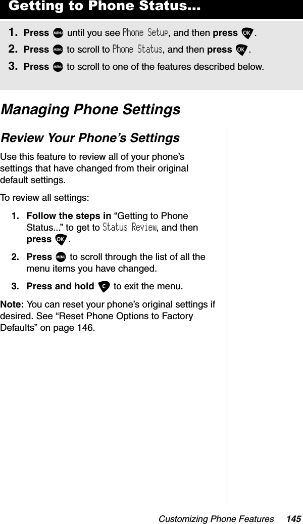 Customizing Phone Features 145Managing Phone SettingsReview Your Phone’s SettingsUse this feature to review all of your phone’s settings that have changed from their original default settings.To review all settings:1. Follow the steps in “Getting to Phone Status...” to get to Status Review, and then press O.2. Press M to scroll through the list of all the menu items you have changed.3. Press and hold C to exit the menu.Note: You can reset your phone’s original settings if desired. See “Reset Phone Options to Factory Defaults” on page 146.Getting to Phone Status...1. Press M until you see Phone Setup, and then press O.2. Press M to scroll to Phone Status, and then press O.3. Press M to scroll to one of the features described below.