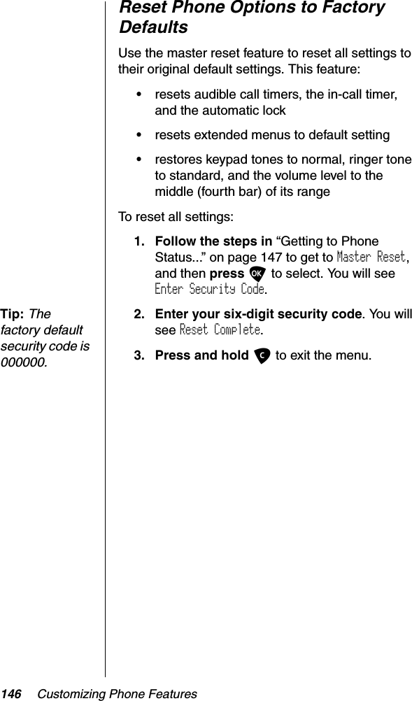 146 Customizing Phone FeaturesReset Phone Options to Factory DefaultsUse the master reset feature to reset all settings to their original default settings. This feature:•resets audible call timers, the in-call timer, and the automatic lock•resets extended menus to default setting•restores keypad tones to normal, ringer tone to standard, and the volume level to the middle (fourth bar) of its rangeTo reset all settings:1. Follow the steps in “Getting to Phone Status...” on page 147 to get to Master Reset,and then press O to select. You will see Enter Security Code.Tip:Thefactory default security code is 000000.2. Enter your six-digit security code. You will see Reset Complete.3. Press and hold C to exit the menu.