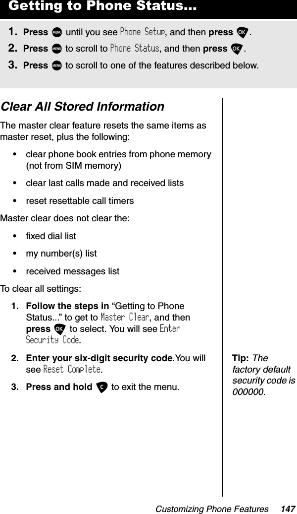 Customizing Phone Features 147Clear All Stored InformationThe master clear feature resets the same items as master reset, plus the following:•clear phone book entries from phone memory (not from SIM memory)•clear last calls made and received lists•reset resettable call timersMaster clear does not clear the:•fixed dial list•my number(s) list•received messages listTo clear all settings:1. Follow the steps in “Getting to Phone Status...” to get to Master Clear, and thenpress O to select. You will see EnterSecurity Code.Tip:Thefactory default security code is 000000.2. Enter your six-digit security code.You will see Reset Complete.3. Press and hold C to exit the menu.Getting to Phone Status...1. Press M until you see Phone Setup, and then press O.2. Press M to scroll to Phone Status, and then press O.3. Press M to scroll to one of the features described below.