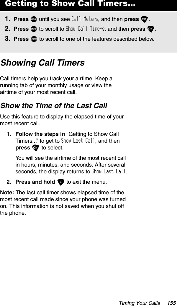 Timing Your Calls 155Showing Call TimersCall timers help you track your airtime. Keep a running tab of your monthly usage or view the airtime of your most recent call.Show the Time of the Last CallUse this feature to display the elapsed time of your most recent call.1. Follow the steps in “Getting to Show Call Timers...” to get to Show Last Call, and then press O to select.You will see the airtime of the most recent call in hours, minutes, and seconds. After several seconds, the display returns to Show Last Call.2. Press and hold C to exit the menu.Note: The last call timer shows elapsed time of the most recent call made since your phone was turned on. This information is not saved when you shut off the phone.Getting to Show Call Timers...1. Press M until you see Call Meters, and then press O.2. Press M to scroll to Show Call Timers, and then press O.3. Press M to scroll to one of the features described below.