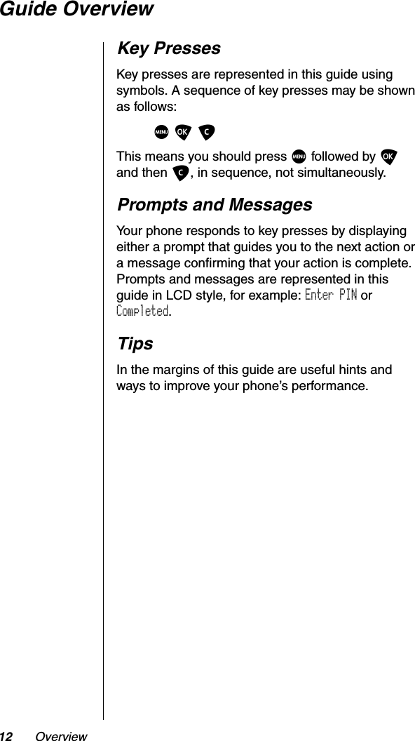 12 OverviewGuide OverviewKey PressesKey presses are represented in this guide using symbols. A sequence of key presses may be shown as follows:MOCThis means you should press M followed by Oand then C, in sequence, not simultaneously.Prompts and MessagesYour phone responds to key presses by displaying either a prompt that guides you to the next action or a message confirming that your action is complete. Prompts and messages are represented in this guide in LCD style, for example: Enter PIN or Completed.TipsIn the margins of this guide are useful hints and ways to improve your phone’s performance.