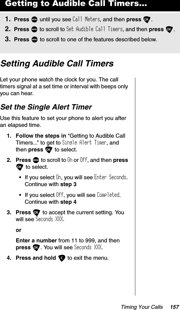 Timing Your Calls 157Setting Audible Call TimersLet your phone watch the clock for you. The call timers signal at a set time or interval with beeps only you can hear.Set the Single Alert TimerUse this feature to set your phone to alert you after an elapsed time.1. Follow the steps in “Getting to Audible Call Timers...” to get to Single Alert Timer, and then press O to select.2. Press M to scroll to On or Off, and then pressO to select.•If you select On, you will see Enter Seconds.Continue with step 3•If you select Off, you will see Completed.Continue with step 43. Press O to accept the current setting. You will see Seconds XXX.orEnter a number from 11 to 999, and then press O. You will see Seconds XXX.4. Press and hold C to exit the menu.Getting to Audible Call Timers...1. Press M until you see Call Meters, and then press O.2. Press M to scroll to Set Audible Call Timers, and then press O.3. Press M to scroll to one of the features described below.