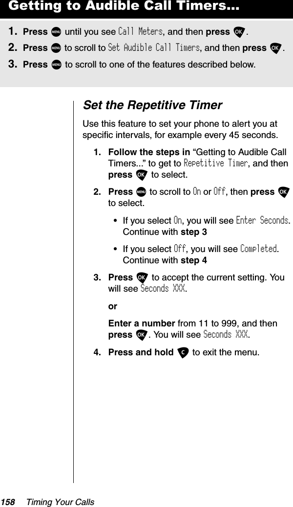 158 Timing Your CallsSet the Repetitive TimerUse this feature to set your phone to alert you at specific intervals, for example every 45 seconds.1. Follow the steps in “Getting to Audible Call Timers...” to get to Repetitive Timer, and then press O to select. 2. Press M to scroll to On or Off, then press Oto select.•If you select On, you will see Enter Seconds.Continue with step 3•If you select Off, you will see Completed.Continue with step 43. Press O to accept the current setting. You will see Seconds XXX.orEnter a number from 11 to 999, and thenpress O. You will see Seconds XXX.4. Press and hold C to exit the menu.Getting to Audible Call Timers...1. Press M until you see Call Meters, and then press O.2. Press M to scroll to Set Audible Call Timers, and then press O.3. Press M to scroll to one of the features described below.