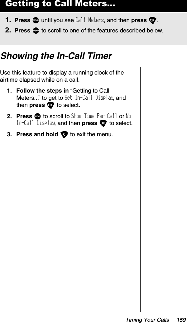 Timing Your Calls 159Showing the In-Call TimerUse this feature to display a running clock of the airtime elapsed while on a call.1. Follow the steps in “Getting to Call Meters...” to get to Set In-Call Display, and then press O to select. 2. Press M to scroll to Show Time Per Call or NoIn-Call Display, and then press O to select.3. Press and hold C to exit the menu.Getting to Call Meters...1. Press M until you see Call Meters, and then press O.2. Press M to scroll to one of the features described below.