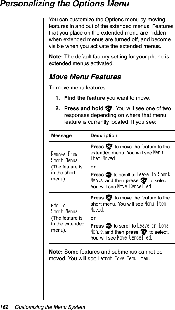 162 Customizing the Menu SystemPersonalizing the Options MenuYou can customize the Options menu by moving features in and out of the extended menus. Features that you place on the extended menu are hidden when extended menus are turned off, and become visible when you activate the extended menus.Note: The default factory setting for your phone is extended menus activated.Move Menu FeaturesTo move menu features:1. Find the feature you want to move.2. Press and hold O. You will see one of two responses depending on where that menu feature is currently located. If you see:Note: Some features and submenus cannot be moved. You will see Cannot Move Menu Item.Message DescriptionRemove FromShort Menus(The feature is in the short menu).Press O to move the feature to the extended menu. You will see MenuItem Moved.orPress M to scroll to Leave in Short Menus, and then press O to select. You will see Move Cancelled.Add ToShort Menus(The feature is in the extended menu).Press O to move the feature to the short menu. You will see Menu Item Moved.orPress M to scroll to Leave in Long Menus, and then press O to select. You will see Move Cancelled.