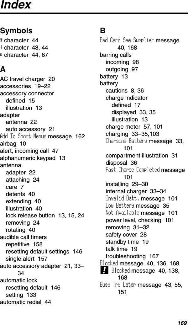 169IndexSymbols* character  44+ character  43, 44® character  44, 67AAC travel charger  20accessories  19–22accessory connectordefined  15illustration  13adapterantenna  22auto accessory  21Add To Short Menus message  162airbag  10alert, incoming call  47alphanumeric keypad  13antennaadapter  22attaching  24care  7detents  40extending  40illustration  40lock release button  13, 15, 24removing  24rotating  40audible call timersrepetitive  158resetting default settings  146single alert  157auto accessory adapter  21, 33–34automatic lockresetting default  146setting  133automatic redial  44BBad Card See Supplier message40, 168barring callsincoming  98outgoing  97battery  13batterycautions  8, 36charge indicatordefined  17displayed  33, 35illustration  13charge meter  57, 101charging  33–35,103Charging Battery message  33, 101compartment illustration  31disposal  36Fast Charge Completed message  101installing  29–30internal charger  33–34Invalid Batt. message  101Low Battery message  35Not Available message  101power level, checking  101removing  31–32safety cover  28standby time  19talk time  19troubleshooting  167Blocked message  40, 136, 168! Blocked message  40, 138, 168Busy Try Later message  43, 55, 151