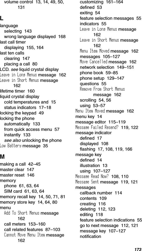 173volume control  13, 14, 49, 50, 131Llanguageselecting  143wrong language displayed  168last call timerdisplaying  155, 164last ten callsclearing  147placing a call  80LCD. see liquid crystal displayLeave in Long Menus message  162Leave in Short Menus message162lifetime timer  160liquid crystal displaycold temperatures and  15status indicators  17–18locking the keypad  49locking the phoneautomatically  133from quick access menu  57instantly  133see also unlocking the phoneLow Battery message  35Mmaking a call  42–45master clear  147master reset  146memoryphone  61, 63, 64SIM card  61, 63, 64memory recall key  14, 50, 71, 81memory store key  14, 64, 80menuAdd To Short Menus message162call meters  153–160call related features  87–103Cannot Move Menu Item message  162customizing  161–164defined  53exiting  54feature selection messages  55indicators  55Leave in Long Menus message162Leave in Short Menus message162Menu Item Moved message  162messages  105–127Move Cancelled message  162network selection  149–151phone book  59–85phone setup  129–147questions  55Remove From Short Menusmessage  162scrolling  54, 56using  53–57Menu Item Moved message  162menu key  14message editor  115–119Message Failed Resend?  119, 122message indicatordefined  17displayed  108flashing  17, 108, 119, 166message keydefined  14illustration  13using  107–127Message Read Now?  108, 110Message Sent message  119, 121messagescallback number  114contents  109creating  116deleting  112, 123editing  118feature selection indications  55go to next message  112, 121message key  107–127notification