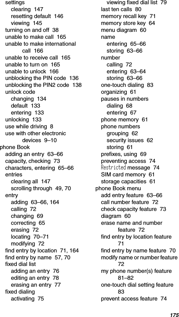 175settingsclearing  147resetting default  146viewing  145turning on and off  38unable to make call  165unable to make international call  166unable to receive call  165unable to turn on  165unable to unlock  166unblocking the PIN code  136unblocking the PIN2 code  138unlock codechanging  134default  133entering  133unlocking  133use while driving  8use with other electronic devices  9–10phone Bookadding an entry  63–66capacity, checking  73characters, entering  65–66entriesclearing all  147scrolling through  49, 70entryadding  63–66, 164calling  72changing  69correcting  65erasing  72locating  70–71modifying  72find entry by location  71, 164find entry by name  57, 70fixed dial listadding an entry  76editing an entry  78erasing an entry  77fixed dialingactivating  75viewing fixed dial list  79last ten calls  80memory recall key  71memory store key  64menu diagram  60nameentering  65–66storing  63–66numbercalling  72entering  63–64storing  63–66one-touch dialing  83organizing  61pauses in numbersdialing  68entering  67phone memory  61phone numbersgrouping  62security issues  62storing  61prefixes, using  69preventing access  74Restricted message  74SIM card memory  61storage capacities  61phone Book menuadd entry feature  63–66call number feature  72check capacity feature  73diagram  60erase name and number feature  72find entry by location feature  71find entry by name feature  70modify name or number feature  72my phone number(s) feature  81–82one-touch dial setting feature  83prevent access feature  74