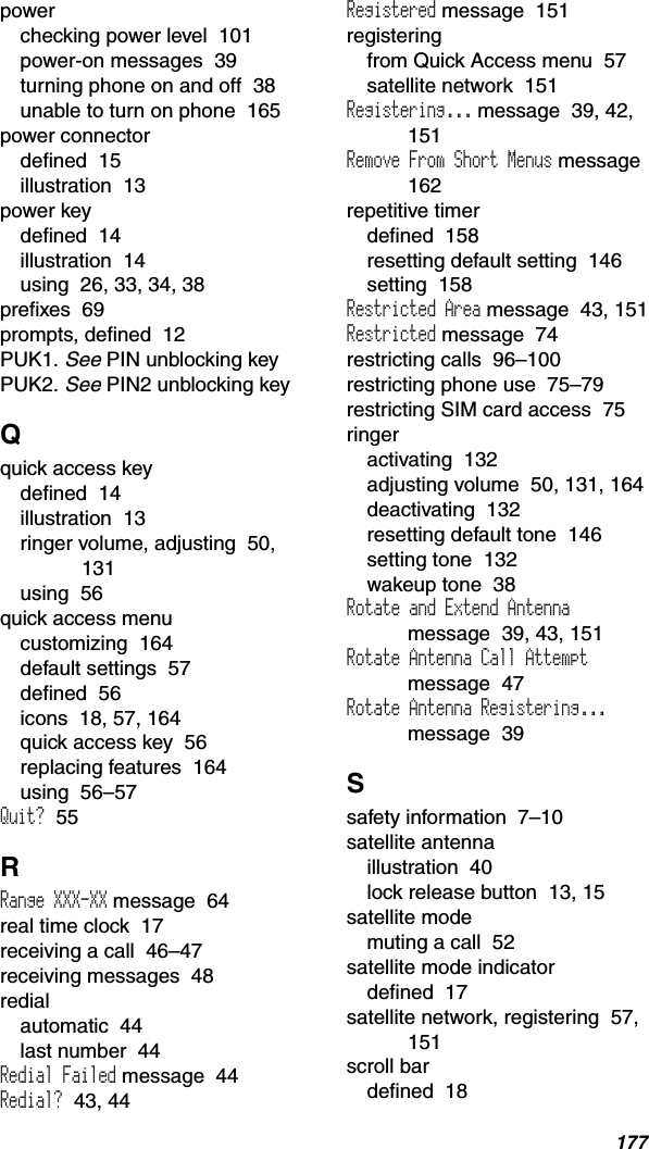 177powerchecking power level  101power-on messages  39turning phone on and off  38unable to turn on phone  165power connectordefined  15illustration  13power keydefined  14illustration  14using  26, 33, 34, 38prefixes  69prompts, defined  12PUK1.See PIN unblocking keyPUK2.See PIN2 unblocking keyQquick access keydefined  14illustration  13ringer volume, adjusting  50, 131using  56quick access menucustomizing  164default settings  57defined  56icons  18, 57, 164quick access key  56replacing features  164using  56–57Quit?  55RRange XXX-XX message  64real time clock  17receiving a call  46–47receiving messages  48redialautomatic  44last number  44Redial Failed message  44Redial?  43, 44Registered message  151registeringfrom Quick Access menu  57satellite network  151Registering... message  39, 42, 151Remove From Short Menus message162repetitive timerdefined  158resetting default setting  146setting  158Restricted Area message  43, 151Restricted message  74restricting calls  96–100restricting phone use  75–79restricting SIM card access  75ringeractivating  132adjusting volume  50, 131, 164deactivating  132resetting default tone  146setting tone  132wakeup tone  38Rotate and Extend Antennamessage  39, 43, 151Rotate Antenna Call Attemptmessage  47Rotate Antenna Registering...message  39Ssafety information  7–10satellite antennaillustration  40lock release button  13, 15satellite modemuting a call  52satellite mode indicatordefined  17satellite network, registering  57, 151scroll bardefined  18