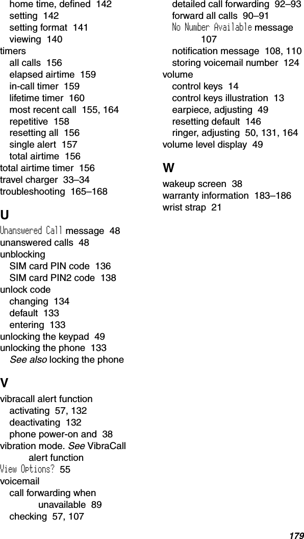 179home time, defined  142setting  142setting format  141viewing  140timersall calls  156elapsed airtime  159in-call timer  159lifetime timer  160most recent call  155, 164repetitive  158resetting all  156single alert  157total airtime  156total airtime timer  156travel charger  33–34troubleshooting  165–168UUnanswered Call message  48unanswered calls  48unblockingSIM card PIN code  136SIM card PIN2 code  138unlock codechanging  134default  133entering  133unlocking the keypad  49unlocking the phone  133See also locking the phoneVvibracall alert functionactivating  57, 132deactivating  132phone power-on and  38vibration mode. See VibraCall alert functionView Options?  55voicemailcall forwarding when unavailable  89checking  57, 107detailed call forwarding  92–93forward all calls  90–91No Number Available message107notification message  108, 110storing voicemail number  124volumecontrol keys  14control keys illustration  13earpiece, adjusting  49resetting default  146ringer, adjusting  50, 131, 164volume level display  49Wwakeup screen  38warranty information  183–186wrist strap  21