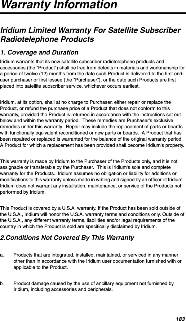 183Warranty Information Iridium Limited Warranty For Satellite Subscriber Radiotelephone Products1. Coverage and DurationIridium warrants that its new satellite subscriber radiotelephone products and accessories (the &quot;Product&quot;) shall be free from defects in materials and workmanship for a period of twelve (12) months from the date such Product is delivered to the first end-user purchaser or first lessee (the &quot;Purchaser&quot;), or the date such Products are first placed into satellite subscriber service, whichever occurs earliest.Iridium, at its option, shall at no charge to Purchaser, either repair or replace the Product, or refund the purchase price of a Product that does not conform to this warranty, provided the Product is returned in accordance with the instructions set out below and within the warranty period.  These remedies are Purchaser&apos;s exclusive remedies under this warranty.  Repair may include the replacement of parts or boards with functionally equivalent reconditioned or new parts or boards.  A Product that has been repaired or replaced is warranted for the balance of the original warranty period.  A Product for which a replacement has been provided shall become Iridium&apos;s property.This warranty is made by Iridium to the Purchaser of the Products only, and it is not assignable or transferable by the Purchaser.  This is Iridium&apos;s sole and complete warranty for the Products.  Iridium assumes no obligation or liability for additions or modifications to this warranty unless made in writing and signed by an officer of Iridium.  Iridium does not warrant any installation, maintenance, or service of the Products not performed by Iridium.  This Product is covered by a U.S.A. warranty. If the Product has been sold outside of the U.S.A., Iridium will honor the U.S.A. warranty terms and conditions only. Outside of the U.S.A., any different warranty terms, liabilities and/or legal requirements of the country in which the Product is sold are specifically disclaimed by Iridium.2.Conditions Not Covered By This Warrantya. Products that are integrated, installed, maintained, or serviced in any manner other than in accordance with the Iridium user documentation furnished with or applicable to the Product.  b. Product damage caused by the use of ancillary equipment not furnished by Iridium, including accessories and peripherals.