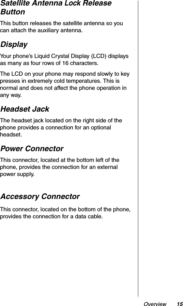 Overview 15Satellite Antenna Lock ReleaseButtonThis button releases the satellite antenna so you can attach the auxiliary antenna.DisplayYour phone’s Liquid Crystal Display (LCD) displays as many as four rows of 16 characters.The LCD on your phone may respond slowly to key presses in extremely cold temperatures. This is normal and does not affect the phone operation in any way.Headset JackThe headset jack located on the right side of the phone provides a connection for an optional headset.Power ConnectorThis connector, located at the bottom left of the phone, provides the connection for an external power supply.Accessory ConnectorThis connector, located on the bottom of the phone, provides the connection for a data cable.