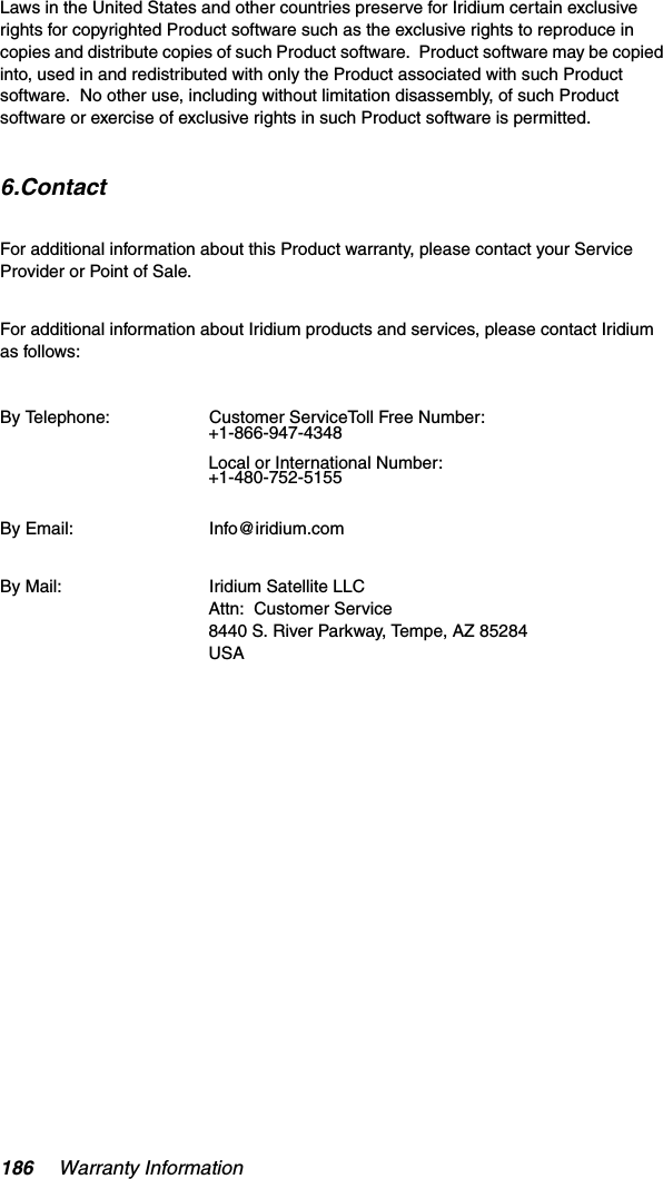 186 Warranty InformationLaws in the United States and other countries preserve for Iridium certain exclusive rights for copyrighted Product software such as the exclusive rights to reproduce in copies and distribute copies of such Product software.  Product software may be copied into, used in and redistributed with only the Product associated with such Product software.  No other use, including without limitation disassembly, of such Product software or exercise of exclusive rights in such Product software is permitted.6.ContactFor additional information about this Product warranty, please contact your Service Provider or Point of Sale.For additional information about Iridium products and services, please contact Iridium as follows:  By Telephone: Customer ServiceToll Free Number:  +1-866-947-4348Local or International Number: +1-480-752-5155By Email: Info@iridium.comBy Mail: Iridium Satellite LLCAttn:  Customer Service8440 S. River Parkway, Tempe, AZ 85284USA