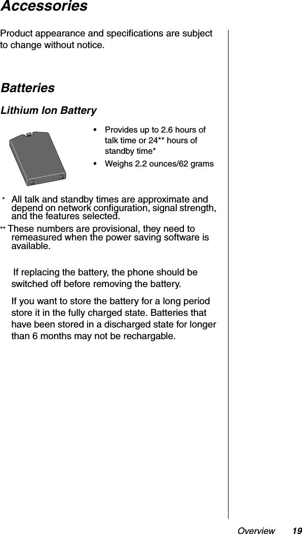Overview 19AccessoriesProduct appearance and specifications are subject to change without notice.BatteriesLithium Ion Battery * All talk and standby times are approximate and depend on network configuration, signal strength, and the features selected.** These numbers are provisional, they need to remeasured when the power saving software is available.     If replacing the battery, the phone should be switched off before removing the battery.If you want to store the battery for a long period store it in the fully charged state. Batteries that have been stored in a discharged state for longer than 6 months may not be rechargable.•Provides up to 2.6 hours of talk time or 24** hours of standby time*•Weighs 2.2 ounces/62 grams