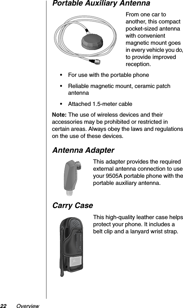 22 OverviewPortable Auxiliary AntennaFrom one car to another, this compact pocket-sized antenna with convenient magnetic mount goes in every vehicle you do, to provide improved reception.•For use with the portable phone•Reliable magnetic mount, ceramic patch antenna•Attached 1.5-meter cableNote: The use of wireless devices and their accessories may be prohibited or restricted in certain areas. Always obey the laws and regulations on the use of these devices.Antenna AdapterThis adapter provides the required external antenna connection to use your 9505A portable phone with the portable auxiliary antenna.Carry CaseThis high-quality leather case helps protect your phone. It includes a belt clip and a lanyard wrist strap.