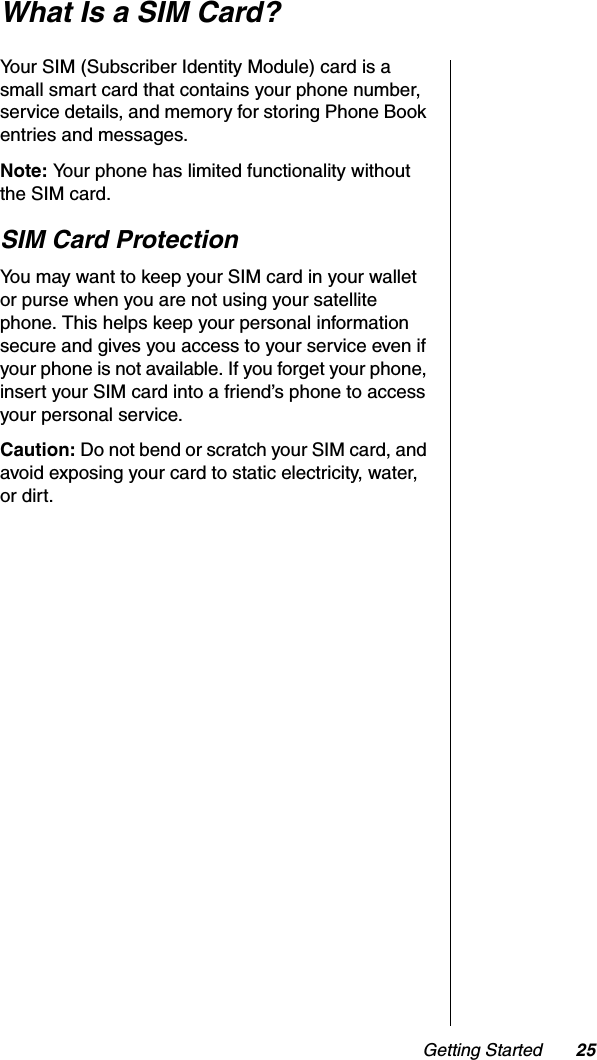 Getting Started 25What Is a SIM Card?Your SIM (Subscriber Identity Module) card is a small smart card that contains your phone number, service details, and memory for storing Phone Book entries and messages.Note: Your phone has limited functionality without the SIM card.SIM Card ProtectionYou may want to keep your SIM card in your wallet or purse when you are not using your satellite phone. This helps keep your personal information secure and gives you access to your service even if your phone is not available. If you forget your phone, insert your SIM card into a friend’s phone to access your personal service.Caution: Do not bend or scratch your SIM card, and avoid exposing your card to static electricity, water, or dirt.