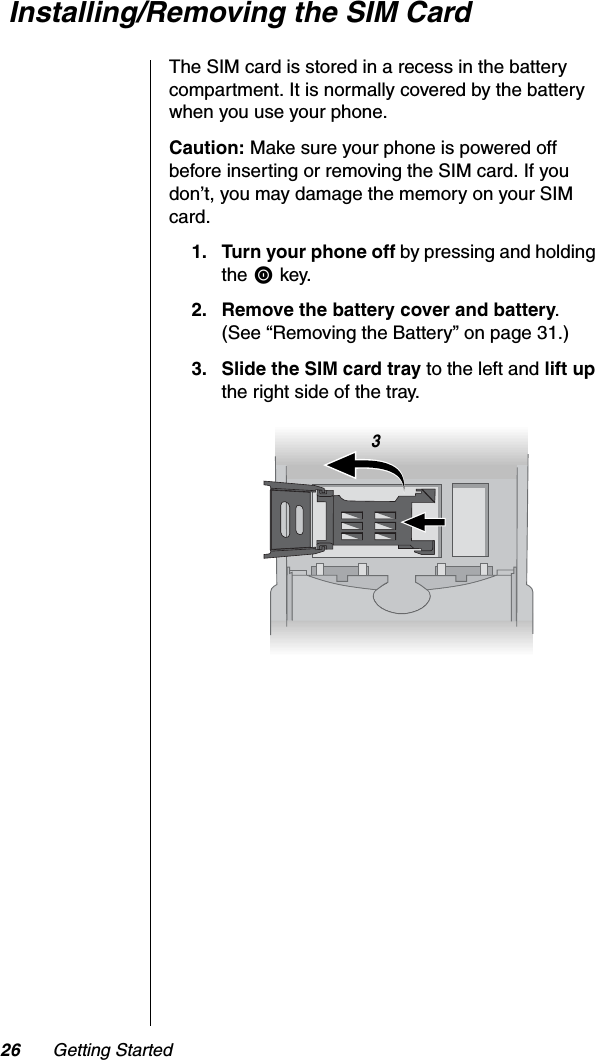 26 Getting Started Installing/Removing the SIM CardThe SIM card is stored in a recess in the battery compartment. It is normally covered by the battery when you use your phone.Caution: Make sure your phone is powered off before inserting or removing the SIM card. If you don’t, you may damage the memory on your SIM card.1. Turn your phone off by pressing and holding the S key.2. Remove the battery cover and battery.(See “Removing the Battery” on page 31.)3. Slide the SIM card tray to the left and lift upthe right side of the tray.3