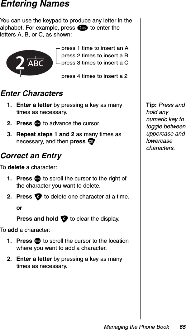 Managing the Phone Book 65Entering NamesYou can use the keypad to produce any letter in the alphabet. For example, press 2 to enter the letters A, B, or C, as shown:Enter CharactersTip:Press and hold any numeric key to toggle between uppercase and lowercase characters.1. Enter a letter by pressing a key as many times as necessary.2. Press M to advance the cursor.3. Repeat steps 1 and 2 as many times as necessary, and then press O.Correct an EntryTo  delete a character:1. Press M to scroll the cursor to the right of the character you want to delete.2. Press C to delete one character at a time.orPress and hold C to clear the display.To  add a character:1. Press M to scroll the cursor to the location where you want to add a character.2. Enter a letter by pressing a key as many times as necessary.press 1 time to insert an Apress 2 times to insert a Bpress 3 times to insert a Cpress 4 times to insert a 2