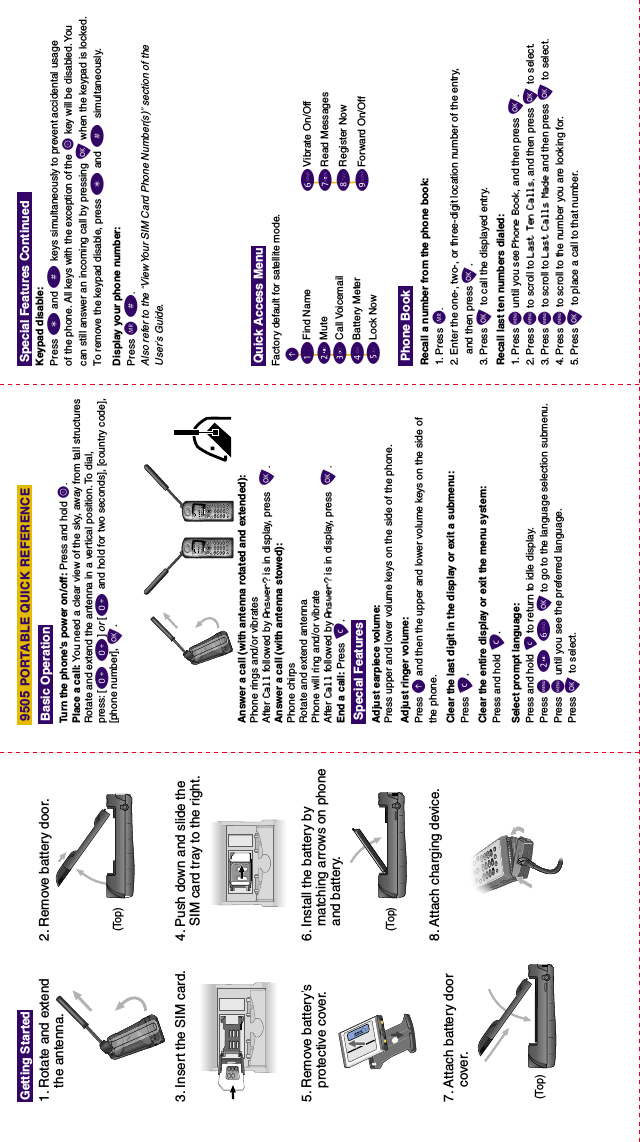 3. Insert the SIM card.1. Rotate and extend    the antenna.2. Remove battery door.4. Push down and slide the    SIM card tray to the right.6. Install the battery by    matching arrows on phone    and battery.5. Remove battery’s    protective cover.7. Attach battery door    cover.8. Attach charging device.Getting StartedDisplay your phone number:Press Q#.Also refer to the “View Your SIM Card Phone Number(s)” section of theUser’s Guide.Special Features Continued9505 PORTABLE QUICK REFERENCEFind Name1EMuteCall VoicemailLock NowBattery MeterRecall a number from the phone book:1. Press Q.2. Enter the one-, two-, or three-digit location number of the entry,and then press O.3. Press O to call the displayed entry. Recall last ten numbers dialed:1. Press Muntil you see Phone Book, and then press O.2. Press Mto scroll to Last Ten Calls,and then press O to select. 3. Press M to scroll to Last Calls Made and then press O to select.4. Press M to scroll to the number you are looking for.5. Press O to place a call to that number.Quick Access MenuPhone Book2345Vibrate On/OffRead MessagesRegister NowForward On/Off6789Keypad disable:Press *and # keys simultaneously to prevent accidental usageof the phone. All keys with the exception of the S  key will be disabled. Youcan still answer an incoming call by pressing Owhen the keypad is locked.To remove the keypad disable, press *  and # simultaneously.Factory default for satellite mode.Turn the phone&apos;s power on/off: Press and hold S.Place a call: You need a clear view of the sky, away from tall structuresRotate and extend the antenna in a vertical position. To dial,press: [0 0]or [0 and hold for two seconds], [country code],[phone number], O.End a call: Press C.Adjust earpiece volume:Press upper and lower volume keys on the side of the phone.Adjust ringer volume:Press Eand then the upper and lower volume keys on the side ofthe phone.Answer a call (with antenna rotated and extended):Phone rings and/or vibratesAfter Call followed by Answer? is in display, press  O.Answer a call (with antenna stowed):Phone chirpsRotate and extend antennaPhone will ring and/or vibrateAfter Call followed by Answer? is in display, press  O.Clear the last digit in the display or exit a submenu:Press C.Clear the entire display or exit the menu system:Press and hold C.Select prompt language:Press and hold C to return to idle display.Press M 2 6 O to go to the language selection submenu.Press M until you see the preferred language.Press O to select.Basic OperationSpecial Features(Top)(Top)(Top)✁