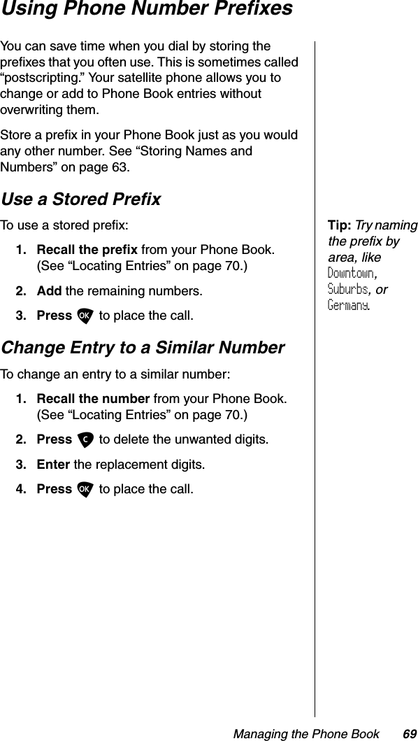 Managing the Phone Book 69Using Phone Number PrefixesYou can save time when you dial by storing the prefixes that you often use. This is sometimes called “postscripting.” Your satellite phone allows you to change or add to Phone Book entries without overwriting them.Store a prefix in your Phone Book just as you would any other number. See “Storing Names and Numbers” on page 63.Use a Stored PrefixTip:Try naming the prefix by area, like Downtown,Suburbs, or Germany.To use a stored prefix: 1. Recall the prefix from your Phone Book. (See “Locating Entries” on page 70.)2. Add the remaining numbers.3. Press O to place the call.Change Entry to a Similar NumberTo change an entry to a similar number:1. Recall the number from your Phone Book. (See “Locating Entries” on page 70.)2. Press Cto delete the unwanted digits.3. Enter the replacement digits.4. Press O to place the call.