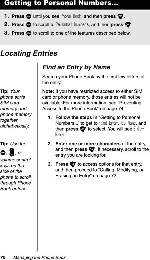 70 Managing the Phone BookLocating EntriesFind an Entry by NameSearch your Phone Book by the first few letters of the entry.Tip:Yo u r  phone sorts SIM card memory and phone memory togetheralphabetically.Note: If you have restricted access to either SIM card or phone memory, those entries will not be available. For more information, see “Preventing Access to the Phone Book” on page 74.1. Follow the steps in “Getting to Personal Numbers...” to get to Find Entry By Name, and then press O to select. You will see EnterName.Tip:Use the M,&lt;, or volume control keys on the side of the phone to scroll through Phone Book entries.2. Enter one or more characters of the entry, and then press O. If necessary, scroll to the entry you are looking for.3. Press O to access options for that entry, and then proceed to “Calling, Modifying, or Erasing an Entry” on page 72.Getting to Personal Numbers...1. Press M until you see Phone Book, and then press O.2. Press M to scroll to Personal Numbers, and then press O.3. Press M to scroll to one of the features described below.