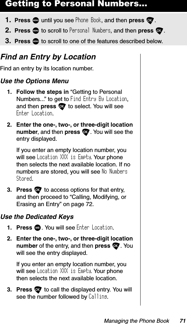 Managing the Phone Book 71Find an Entry by LocationFind an entry by its location number.Use the Options Menu1. Follow the steps in “Getting to Personal Numbers...” to get to Find Entry By Location,and then press O to select. You will see Enter Location.2. Enter the one-, two-, or three-digit location number, and then press O. You will see the entry displayed.If you enter an empty location number, you will see Location XXX is Empty. Your phone then selects the next available location. If no numbers are stored, you will see No Numbers Stored.3. Press O to access options for that entry, and then proceed to “Calling, Modifying, or Erasing an Entry” on page 72.Use the Dedicated Keys1. Press Q. You will see Enter Location.2. Enter the one-, two-, or three-digit location number of the entry, and then press O. You will see the entry displayed.If you enter an empty location number, you will see Location XXX is Empty. Your phone then selects the next available location.3. Press O to call the displayed entry. You will see the number followed by Calling.Getting to Personal Numbers...1. Press M until you see Phone Book, and then press O.2. Press M to scroll to Personal Numbers, and then press O.3. Press M to scroll to one of the features described below.