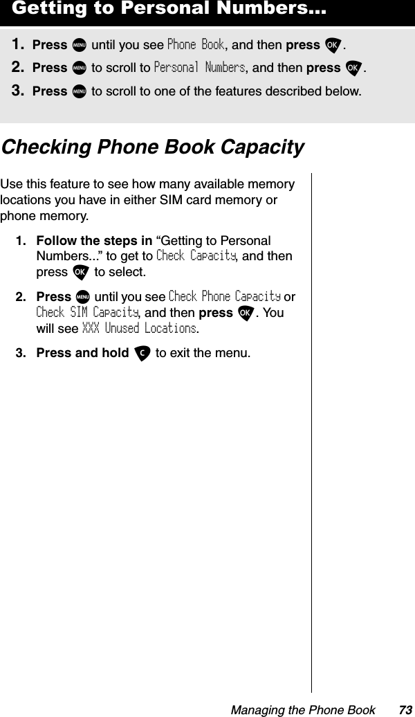 Managing the Phone Book 73Checking Phone Book CapacityUse this feature to see how many available memory locations you have in either SIM card memory or phone memory. 1. Follow the steps in “Getting to Personal Numbers...” to get to Check Capacity, and then press O to select.2. Press M until you see Check Phone Capacity or Check SIM Capacity, and then press O. You will see XXX Unused Locations.3. Press and hold C to exit the menu.Getting to Personal Numbers...1. Press M until you see Phone Book, and then press O.2. Press M to scroll to Personal Numbers, and then press O.3. Press M to scroll to one of the features described below.