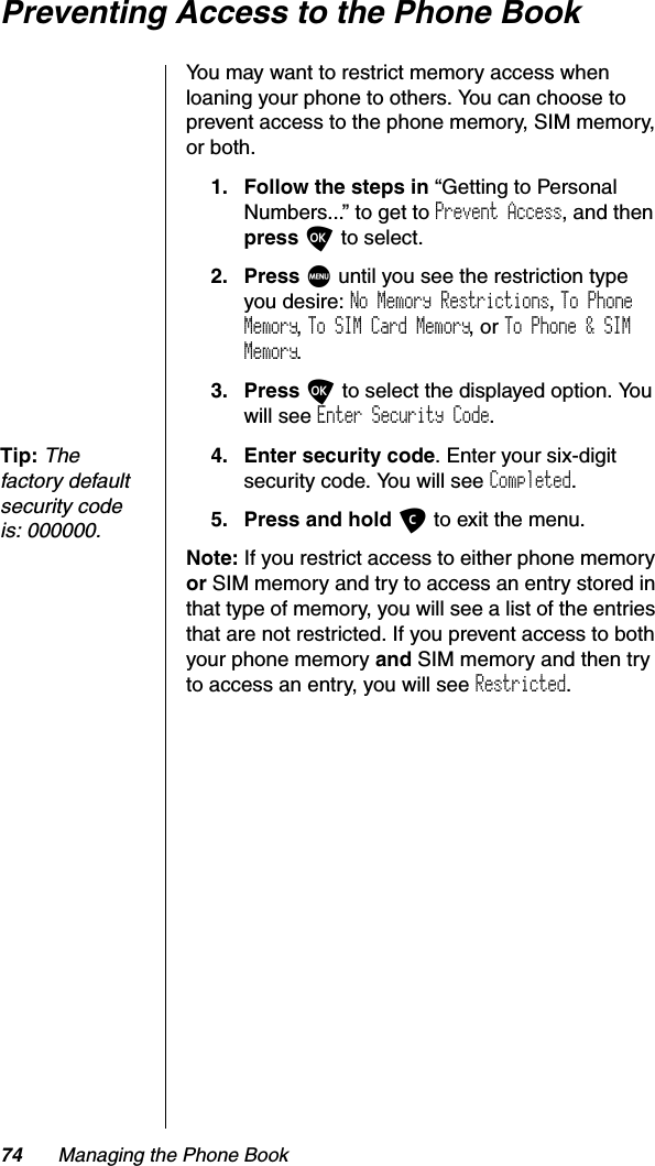 74 Managing the Phone BookPreventing Access to the Phone BookYou may want to restrict memory access when loaning your phone to others. You can choose to prevent access to the phone memory, SIM memory, or both.1. Follow the steps in “Getting to Personal Numbers...” to get to Prevent Access, and thenpress O to select.2. Press M until you see the restriction type you desire: No Memory Restrictions,To Phone Memory,To SIM Card Memory, or To Phone &amp; SIM Memory.3. Press O to select the displayed option. You will see Enter Security Code.Tip:Thefactory default security code is: 000000.4. Enter security code. Enter your six-digit security code. You will see Completed.5. Press and hold C to exit the menu.Note: If you restrict access to either phone memory or SIM memory and try to access an entry stored in that type of memory, you will see a list of the entries that are not restricted. If you prevent access to both your phone memory and SIM memory and then try to access an entry, you will see Restricted.