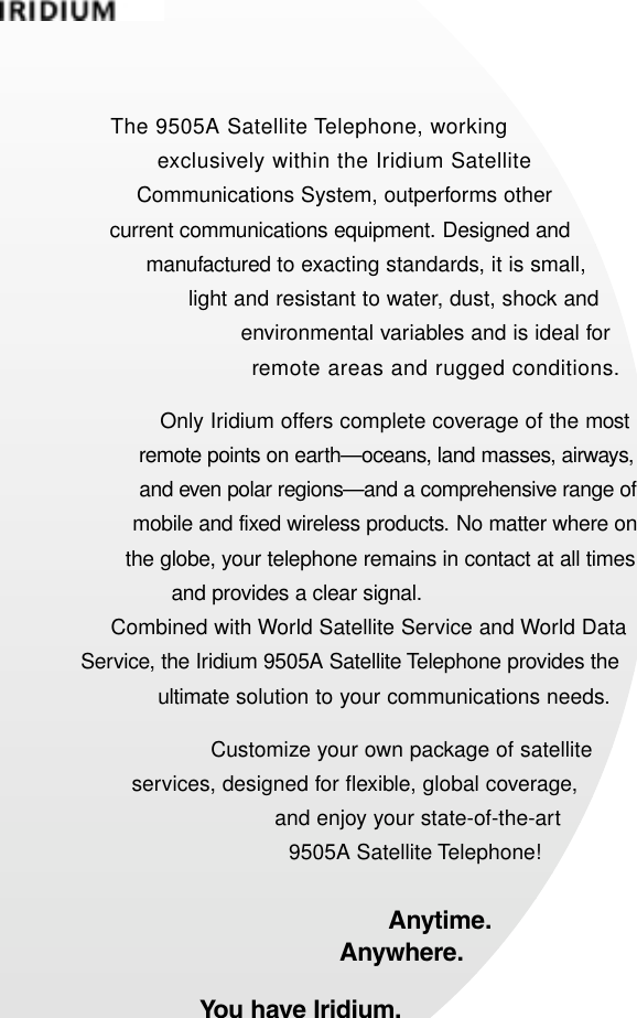 The 9505A Satellite Telephone, working exclusively within the Iridium Satellite Communications System, outperforms other current communications equipment. Designed and manufactured to exacting standards, it is small, light and resistant to water, dust, shock and environmental variables and is ideal for remote areas and rugged conditions.Only Iridium offers complete coverage of the mostremote points on earth—oceans, land masses, airways, and even polar regions—and a comprehensive range of mobile and fixed wireless products. No matter where on the globe, your telephone remains in contact at all times and provides a clear signal.Combined with World Satellite Service and World Data Service, the Iridium 9505A Satellite Telephone provides the ultimate solution to your communications needs.Customize your own package of satellite services, designed for flexible, global coverage, and enjoy your state-of-the-art 9505A Satellite Telephone!Anytime.Anywhere.You have Iridium.