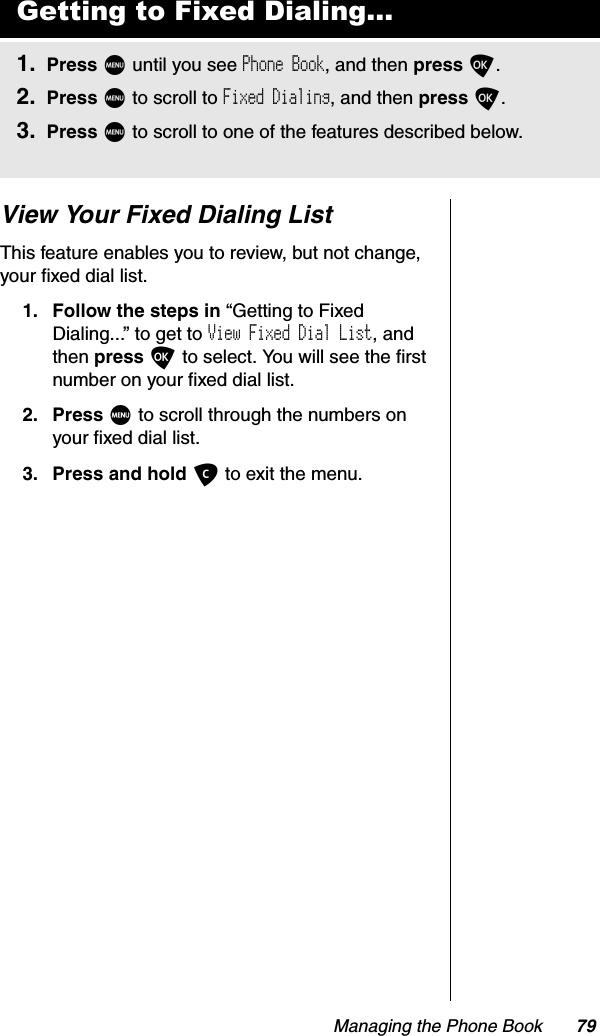 Managing the Phone Book 79View Your Fixed Dialing ListThis feature enables you to review, but not change, your fixed dial list.1. Follow the steps in “Getting to Fixed Dialing...” to get to View Fixed Dial List, and then press O to select. You will see the first number on your fixed dial list.2. Press M to scroll through the numbers on your fixed dial list.3. Press and hold C to exit the menu.Getting to Fixed Dialing...1. Press M until you see Phone Book, and then press O.2. Press M to scroll to Fixed Dialing, and then press O.3. Press M to scroll to one of the features described below.