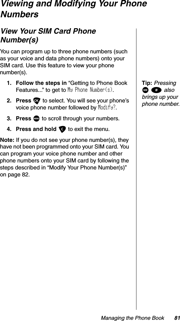 Managing the Phone Book 81Viewing and Modifying Your Phone NumbersView Your SIM Card Phone Number(s)You can program up to three phone numbers (such as your voice and data phone numbers) onto your SIM card. Use this feature to view your phone number(s).Tip:PressingQ# also brings up your phone number.1. Follow the steps in “Getting to Phone Book Features...” to get to My Phone Number(s).2. Press O to select. You will see your phone’s voice phone number followed by Modify?.3. Press M to scroll through your numbers.4. Press and hold C to exit the menu.Note: If you do not see your phone number(s), they have not been programmed onto your SIM card. You can program your voice phone number and other phone numbers onto your SIM card by following the steps described in “Modify Your Phone Number(s)” on page 82.