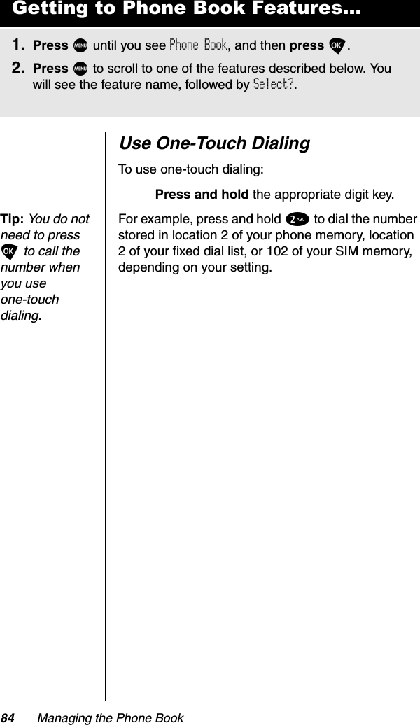 84 Managing the Phone BookUse One-Touch DialingTo use one-touch dialing:Press and hold the appropriate digit key.Tip:You do not need to press O to call the number when you use one-touchdialing.For example, press and hold 2 to dial the number stored in location 2 of your phone memory, location 2 of your fixed dial list, or 102 of your SIM memory, depending on your setting.Getting to Phone Book Features...1. Press M until you see Phone Book, and then press O.2. Press M to scroll to one of the features described below. You will see the feature name, followed by Select?.