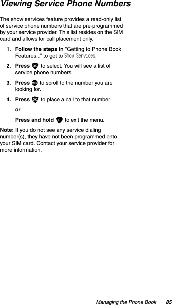 Managing the Phone Book 85Viewing Service Phone NumbersThe show services feature provides a read-only list of service phone numbers that are pre-programmed by your service provider. This list resides on the SIM card and allows for call placement only.1. Follow the steps in “Getting to Phone Book Features...” to get to Show Services.2. Press O to select. You will see a list of service phone numbers.3. Press M to scroll to the number you are looking for.4. Press O to place a call to that number.orPress and hold C to exit the menu.Note: If you do not see any service dialing number(s), they have not been programmed onto your SIM card. Contact your service provider for more information.