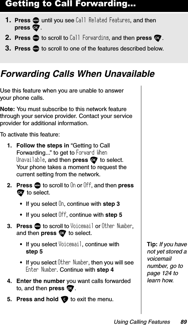 Using Calling Features 89Forwarding Calls When UnavailableUse this feature when you are unable to answer your phone calls.Note: You must subscribe to this network feature through your service provider. Contact your service provider for additional information.To activate this feature:1. Follow the steps in “Getting to Call Forwarding...” to get to Forward When Unavailable, and then press O to select. Your phone takes a moment to request the current setting from the network.2. Press M to scroll to On or Off, and then pressO to select.•If you select On, continue with step 3•If you select Off, continue with step 53. Press M to scroll to Voicemail or Other Number,and then press O to select.Tip:If you have not yet stored a voicemail number, go to page 124 to learn how.•If you select Voicemail, continue with step 5•If you select Other Number, then you will see Enter Number. Continue with step 44. Enter the number you want calls forwarded to, and then press O.5. Press and hold C to exit the menu.Getting to Call Forwarding...1. Press M until you see Call Related Features, and then press O.2. Press M to scroll to Call Forwarding, and then press O.3. Press M to scroll to one of the features described below.