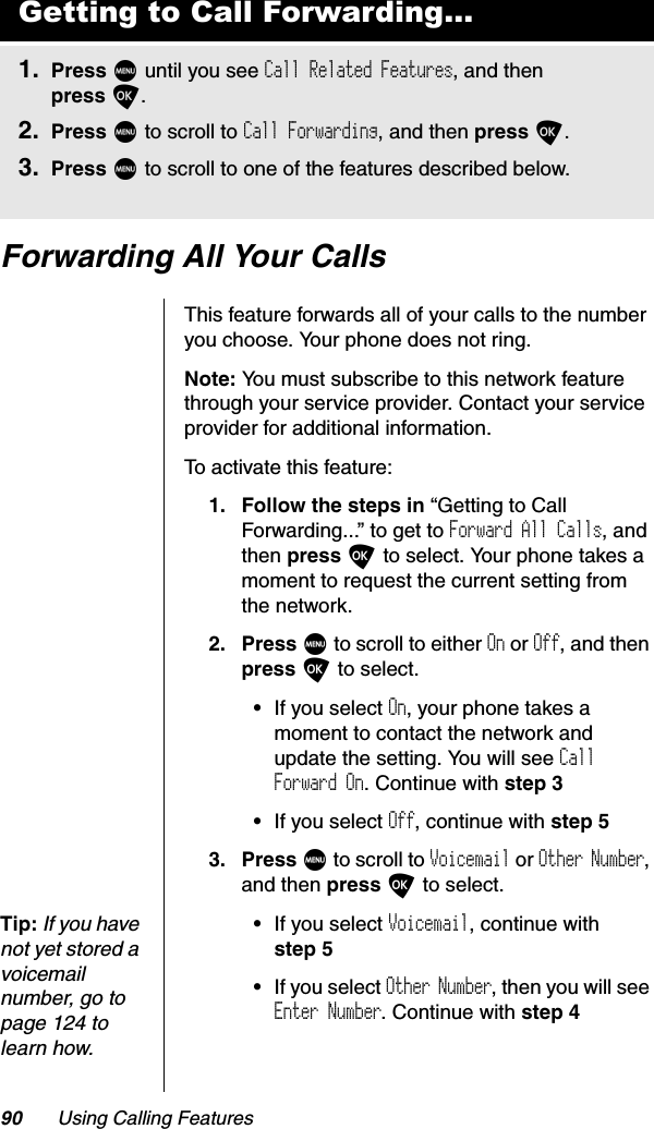 90 Using Calling FeaturesForwarding All Your CallsThis feature forwards all of your calls to the number you choose. Your phone does not ring.Note: You must subscribe to this network feature through your service provider. Contact your service provider for additional information.To activate this feature:1. Follow the steps in “Getting to Call Forwarding...” to get to Forward All Calls, and then press O to select. Your phone takes a moment to request the current setting from the network.2. Press M to scroll to either On or Off, and then press O to select.•If you select On, your phone takes a moment to contact the network and update the setting. You will see CallForward On. Continue with step 3•If you select Off, continue with step 53. Press M to scroll to Voicemail or Other Number,and then press O to select.Tip:If you have not yet stored a voicemail number, go to page 124 to learn how.•If you select Voicemail, continue with step 5•If you select Other Number, then you will see Enter Number. Continue with step 4Getting to Call Forwarding...1. Press M until you see Call Related Features, and then press O.2. Press M to scroll to Call Forwarding, and then press O.3. Press M to scroll to one of the features described below.