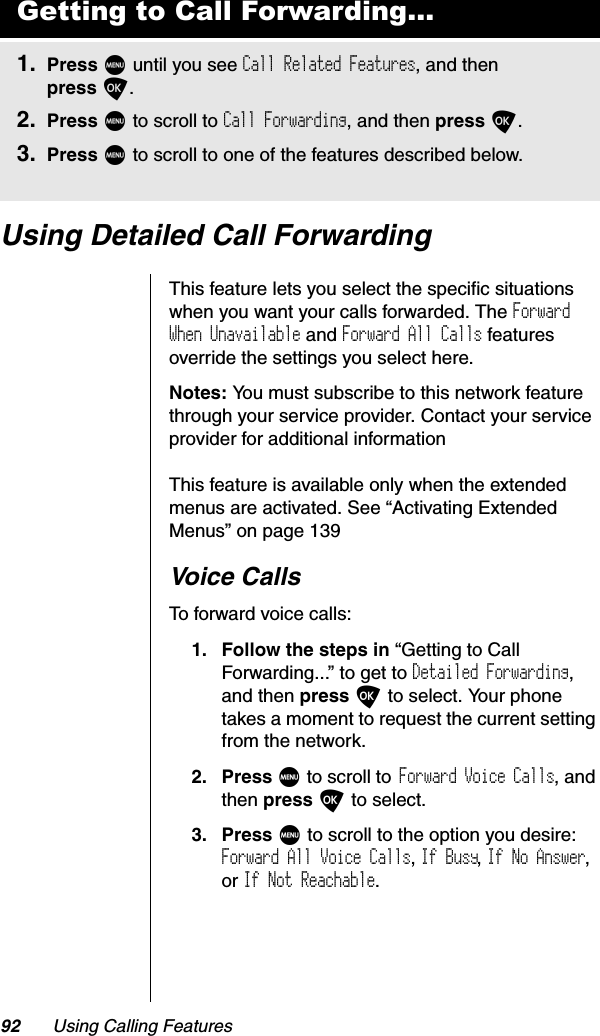 92 Using Calling FeaturesUsing Detailed Call ForwardingThis feature lets you select the specific situations when you want your calls forwarded. The ForwardWhen Unavailable and Forward All Calls features override the settings you select here.Notes: You must subscribe to this network feature through your service provider. Contact your service provider for additional informationThis feature is available only when the extended menus are activated. See “Activating Extended Menus” on page 139Voice CallsTo forward voice calls:1. Follow the steps in “Getting to Call Forwarding...” to get to Detailed Forwarding,and then press O to select. Your phone takes a moment to request the current setting from the network.2. Press M to scroll to Forward Voice Calls, and then press O to select.3. Press M to scroll to the option you desire: Forward All Voice Calls,If Busy,If No Answer,or If Not Reachable.Getting to Call Forwarding...1. Press M until you see Call Related Features, and then press O.2. Press M to scroll to Call Forwarding, and then press O.3. Press M to scroll to one of the features described below.