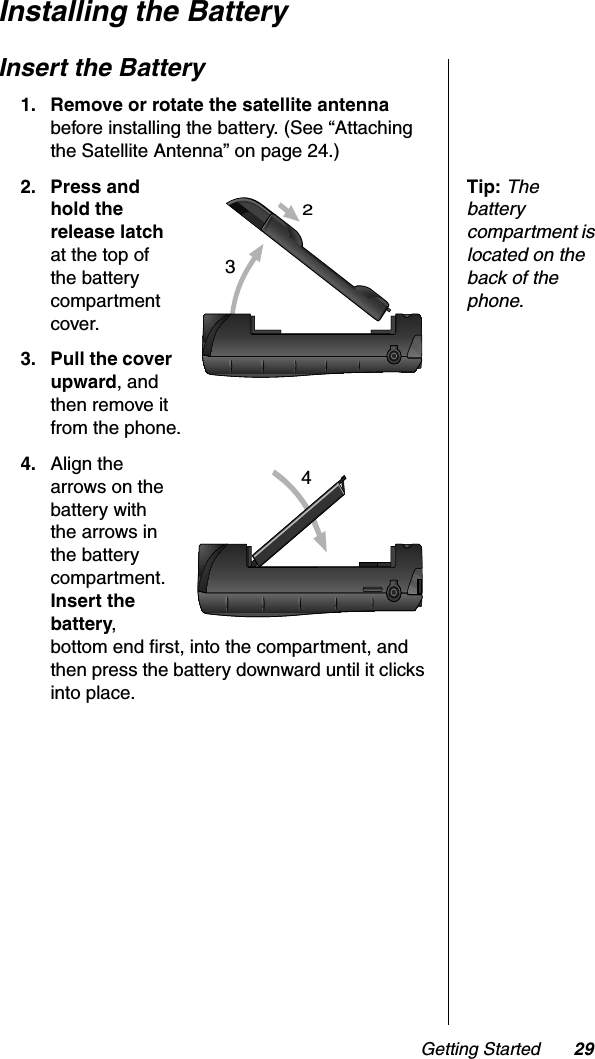 Getting Started 29Installing the BatteryInsert the Battery1. Remove or rotate the satellite antennabefore installing the battery. (See “Attaching the Satellite Antenna” on page 24.)Tip:Thebattery compartment is located on the back of the phone.2. Press and hold the release latchat the top of the battery compartment cover.3. Pull the cover upward, and then remove it from the phone.4. Align the arrows on the battery with the arrows in the battery compartment. Insert the battery,bottom end first, into the compartment, and then press the battery downward until it clicks into place.324