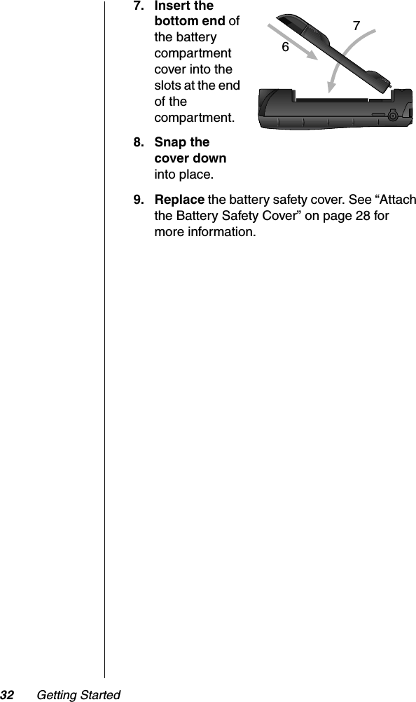 32 Getting Started7. Insert the bottom end ofthe battery compartment cover into the slots at the end of the compartment.8. Snap the cover down into place.9. Replace the battery safety cover. See “Attach the Battery Safety Cover” on page 28 for more information.76