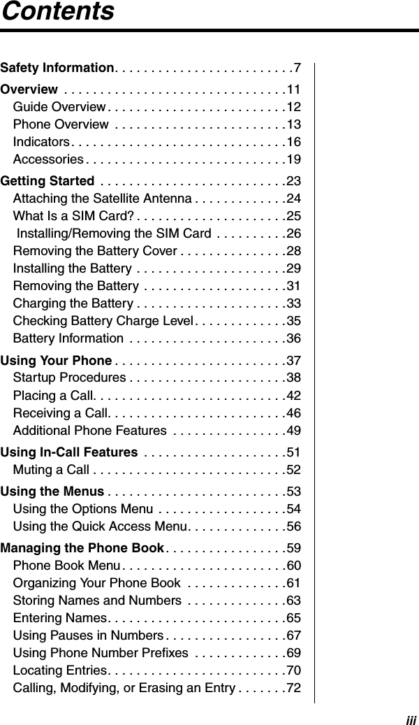 iiiContentsSafety Information. . . . . . . . . . . . . . . . . . . . . . . . .7Overview  . . . . . . . . . . . . . . . . . . . . . . . . . . . . . . .11Guide Overview. . . . . . . . . . . . . . . . . . . . . . . . .12Phone Overview  . . . . . . . . . . . . . . . . . . . . . . . .13Indicators. . . . . . . . . . . . . . . . . . . . . . . . . . . . . .16Accessories . . . . . . . . . . . . . . . . . . . . . . . . . . . .19Getting Started  . . . . . . . . . . . . . . . . . . . . . . . . . .23Attaching the Satellite Antenna . . . . . . . . . . . . .24What Is a SIM Card? . . . . . . . . . . . . . . . . . . . . .25 Installing/Removing the SIM Card . . . . . . . . . .26Removing the Battery Cover . . . . . . . . . . . . . . .28Installing the Battery . . . . . . . . . . . . . . . . . . . . .29Removing the Battery . . . . . . . . . . . . . . . . . . . .31Charging the Battery . . . . . . . . . . . . . . . . . . . . .33Checking Battery Charge Level. . . . . . . . . . . . .35Battery Information  . . . . . . . . . . . . . . . . . . . . . .36Using Your Phone . . . . . . . . . . . . . . . . . . . . . . . .37Startup Procedures . . . . . . . . . . . . . . . . . . . . . .38Placing a Call. . . . . . . . . . . . . . . . . . . . . . . . . . .42Receiving a Call. . . . . . . . . . . . . . . . . . . . . . . . .46Additional Phone Features  . . . . . . . . . . . . . . . .49Using In-Call Features  . . . . . . . . . . . . . . . . . . . .51Muting a Call . . . . . . . . . . . . . . . . . . . . . . . . . . .52Using the Menus . . . . . . . . . . . . . . . . . . . . . . . . .53Using the Options Menu . . . . . . . . . . . . . . . . . .54Using the Quick Access Menu. . . . . . . . . . . . . .56Managing the Phone Book. . . . . . . . . . . . . . . . .59Phone Book Menu. . . . . . . . . . . . . . . . . . . . . . .60Organizing Your Phone Book  . . . . . . . . . . . . . .61Storing Names and Numbers  . . . . . . . . . . . . . .63Entering Names. . . . . . . . . . . . . . . . . . . . . . . . .65Using Pauses in Numbers . . . . . . . . . . . . . . . . .67Using Phone Number Prefixes  . . . . . . . . . . . . .69Locating Entries. . . . . . . . . . . . . . . . . . . . . . . . .70Calling, Modifying, or Erasing an Entry . . . . . . .72