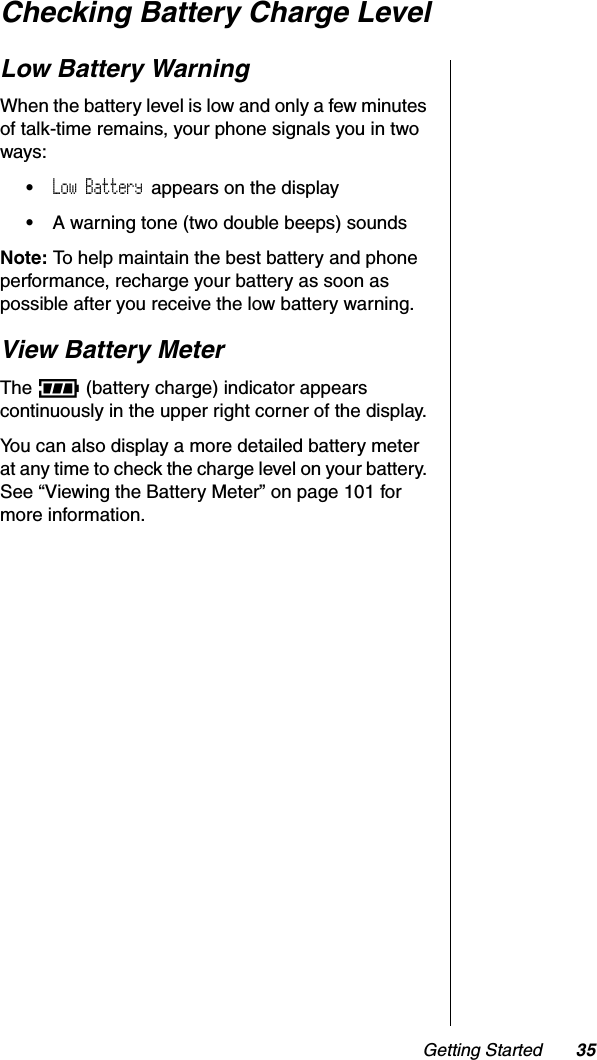 Getting Started 35Checking Battery Charge LevelLow Battery WarningWhen the battery level is low and only a few minutes of talk-time remains, your phone signals you in two ways: •Low Battery appears on the display•A warning tone (two double beeps) soundsNote: To help maintain the best battery and phone performance, recharge your battery as soon as possible after you receive the low battery warning.View Battery MeterThe q (battery charge) indicator appears continuously in the upper right corner of the display.You can also display a more detailed battery meter at any time to check the charge level on your battery. See “Viewing the Battery Meter” on page 101 for more information.