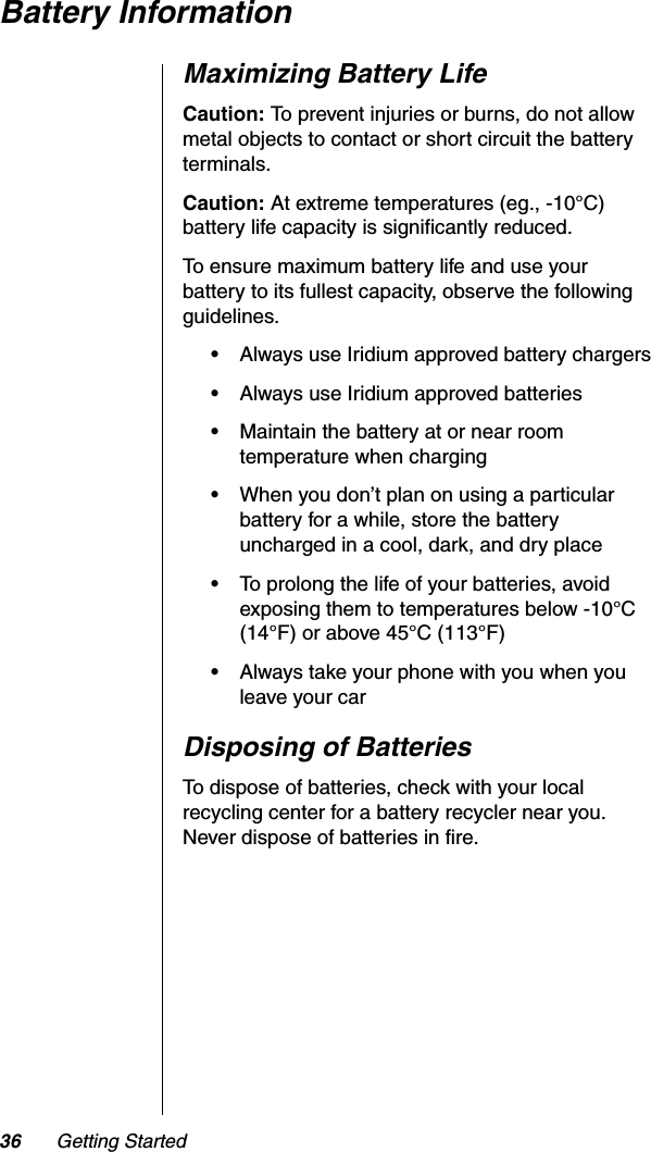 36 Getting StartedBattery InformationMaximizing Battery LifeCaution: To prevent injuries or burns, do not allow metal objects to contact or short circuit the battery terminals.Caution: At extreme temperatures (eg., -10°C) battery life capacity is significantly reduced.To ensure maximum battery life and use your battery to its fullest capacity, observe the following guidelines.•Always use Iridium approved battery chargers•Always use Iridium approved batteries•Maintain the battery at or near room temperature when charging•When you don’t plan on using a particular battery for a while, store the battery uncharged in a cool, dark, and dry place•To prolong the life of your batteries, avoid exposing them to temperatures below -10°C (14°F) or above 45°C (113°F)•Always take your phone with you when you leave your carDisposing of BatteriesTo dispose of batteries, check with your local recycling center for a battery recycler near you. Never dispose of batteries in fire.