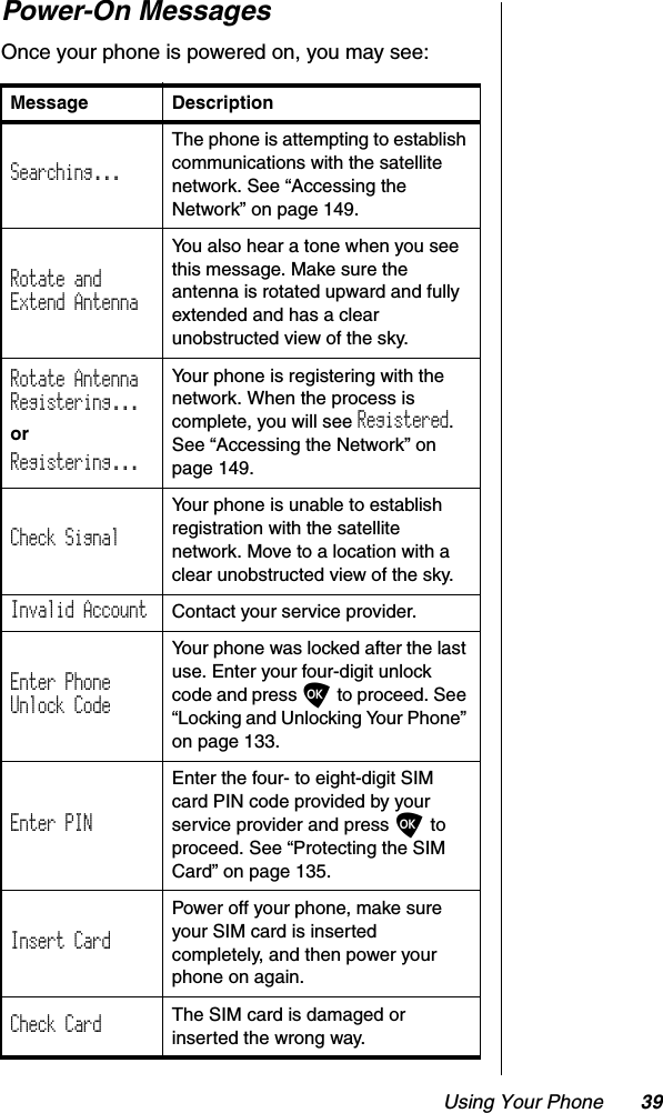 Using Your Phone 39Power-On MessagesOnce your phone is powered on, you may see:   Message DescriptionSearching...The phone is attempting to establish communications with the satellite network. See “Accessing the Network” on page 149.Rotate andExtend AntennaYou also hear a tone when you see this message. Make sure the antenna is rotated upward and fully extended and has a clear unobstructed view of the sky.Rotate AntennaRegistering...orRegistering...Your phone is registering with the network. When the process is complete, you will see Registered.See “Accessing the Network” on page 149.Check SignalYour phone is unable to establish registration with the satellite network. Move to a location with a clear unobstructed view of the sky.Invalid Account  Contact your service provider.Enter PhoneUnlock CodeYour phone was locked after the last use. Enter your four-digit unlock code and press O to proceed. See “Locking and Unlocking Your Phone” on page 133.Enter PINEnter the four- to eight-digit SIM card PIN code provided by your service provider and press O to proceed. See “Protecting the SIM Card” on page 135.Insert CardPower off your phone, make sure your SIM card is inserted completely, and then power your phone on again.Check Card The SIM card is damaged or inserted the wrong way.