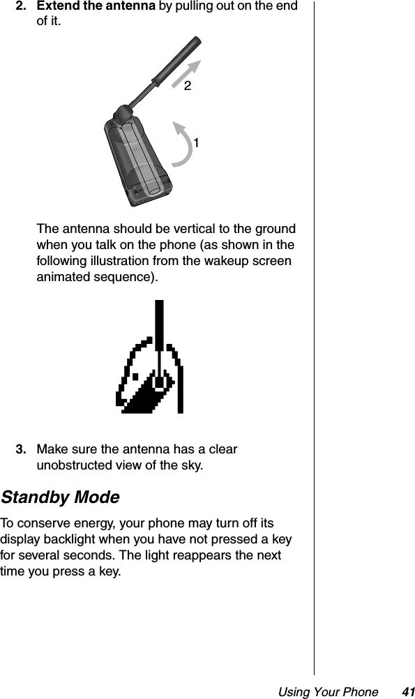 Using Your Phone 412. Extend the antenna by pulling out on the end of it.The antenna should be vertical to the ground when you talk on the phone (as shown in the following illustration from the wakeup screen animated sequence).3. Make sure the antenna has a clear unobstructed view of the sky.Standby ModeTo conserve energy, your phone may turn off its display backlight when you have not pressed a key for several seconds. The light reappears the next time you press a key.21H