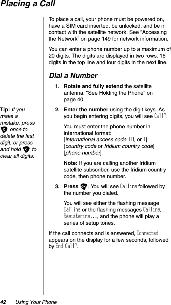 42 Using Your PhonePlacing a CallTo place a call, your phone must be powered on, have a SIM card inserted, be unlocked, and be in contact with the satellite network. See “Accessing the Network” on page 149 for network information.You can enter a phone number up to a maximum of 20 digits. The digits are displayed in two rows, 16 digits in the top line and four digits in the next line.Dial a Number1. Rotate and fully extend the satellite antenna. “See Holding the Phone” on page 40.Tip:If you make a mistake, press C once to delete the last digit, or press and hold C to clear all digits.2. Enter the number using the digit keys. As you begin entering digits, you will see Call?.You must enter the phone number in international format:[international access code,00, or +][country code or Iridium country code][phone number]Note: If you are calling another Iridium satellite subscriber, use the Iridium country code, then phone number.3. Press O. You will see Calling followed by the number you dialed.You will see either the flashing message Calling or the flashing messages Calling,Registering..., and the phone will play a series of setup tones.If the call connects and is answered, Connectedappears on the display for a few seconds, followed by End Call?.