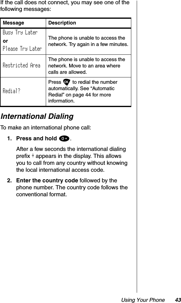 Using Your Phone 43If the call does not connect, you may see one of the following messages:International DialingTo make an international phone call:1. Press and hold 0.After a few seconds the international dialing prefix + appears in the display. This allows you to call from any country without knowing the local international access code.2. Enter the country code followed by the phone number. The country code follows the conventional format.Message DescriptionBusy Try LaterorPlease Try LaterThe phone is unable to access the network. Try again in a few minutes.Restricted AreaThe phone is unable to access the network. Move to an area where calls are allowed.Redial?Press O to redial the number automatically. See “Automatic Redial” on page 44 for more information.