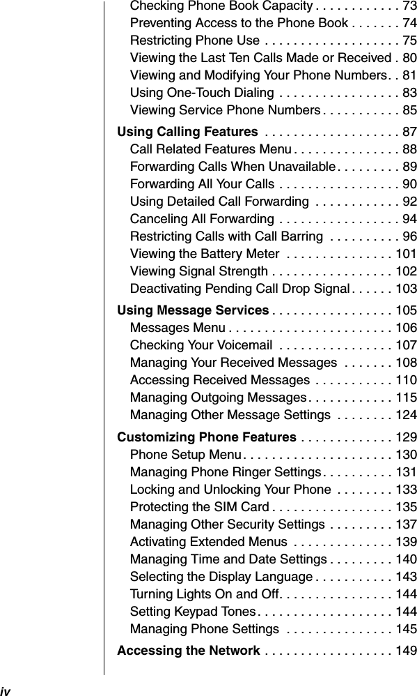 ivChecking Phone Book Capacity . . . . . . . . . . . . 73Preventing Access to the Phone Book . . . . . . . 74Restricting Phone Use . . . . . . . . . . . . . . . . . . . 75Viewing the Last Ten Calls Made or Received . 80Viewing and Modifying Your Phone Numbers. . 81Using One-Touch Dialing  . . . . . . . . . . . . . . . . . 83Viewing Service Phone Numbers . . . . . . . . . . . 85Using Calling Features  . . . . . . . . . . . . . . . . . . . 87Call Related Features Menu . . . . . . . . . . . . . . . 88Forwarding Calls When Unavailable. . . . . . . . . 89Forwarding All Your Calls . . . . . . . . . . . . . . . . . 90Using Detailed Call Forwarding  . . . . . . . . . . . . 92Canceling All Forwarding . . . . . . . . . . . . . . . . . 94Restricting Calls with Call Barring  . . . . . . . . . . 96Viewing the Battery Meter  . . . . . . . . . . . . . . . 101Viewing Signal Strength . . . . . . . . . . . . . . . . . 102Deactivating Pending Call Drop Signal . . . . . . 103Using Message Services . . . . . . . . . . . . . . . . . 105Messages Menu . . . . . . . . . . . . . . . . . . . . . . . 106Checking Your Voicemail  . . . . . . . . . . . . . . . . 107Managing Your Received Messages  . . . . . . . 108Accessing Received Messages . . . . . . . . . . . 110Managing Outgoing Messages. . . . . . . . . . . . 115Managing Other Message Settings  . . . . . . . . 124Customizing Phone Features . . . . . . . . . . . . . 129Phone Setup Menu. . . . . . . . . . . . . . . . . . . . . 130Managing Phone Ringer Settings. . . . . . . . . . 131Locking and Unlocking Your Phone  . . . . . . . . 133Protecting the SIM Card . . . . . . . . . . . . . . . . . 135Managing Other Security Settings . . . . . . . . . 137Activating Extended Menus  . . . . . . . . . . . . . . 139Managing Time and Date Settings . . . . . . . . . 140Selecting the Display Language . . . . . . . . . . . 143Turning Lights On and Off. . . . . . . . . . . . . . . . 144Setting Keypad Tones . . . . . . . . . . . . . . . . . . . 144Managing Phone Settings  . . . . . . . . . . . . . . . 145Accessing the Network . . . . . . . . . . . . . . . . . . 149